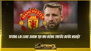 Tương lai Luke Shaw tại MU đứng trước bước ngoặt